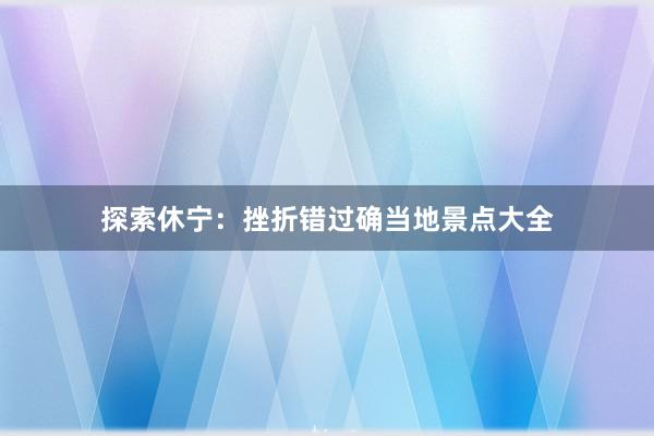 探索休宁：挫折错过确当地景点大全